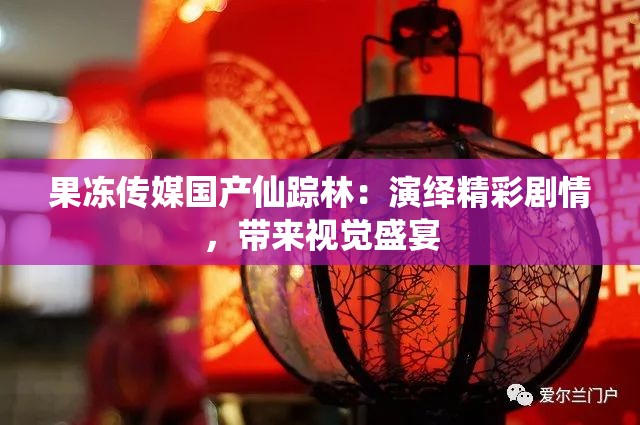 果冻传媒国产仙踪林：演绎精彩剧情，带来视觉盛宴