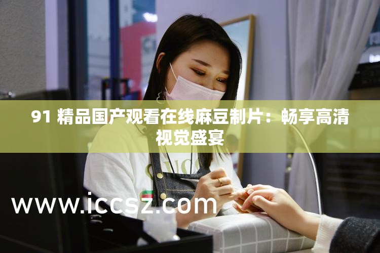 91 精品国产观看在线麻豆制片：畅享高清视觉盛宴