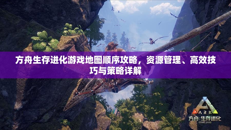 方舟生存进化游戏地图顺序攻略，资源管理、高效技巧与策略详解