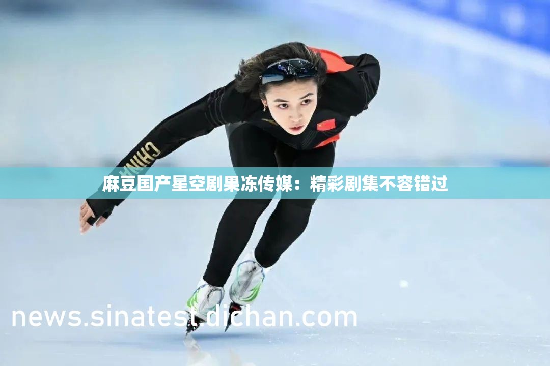 麻豆国产星空剧果冻传媒：精彩剧集不容错过