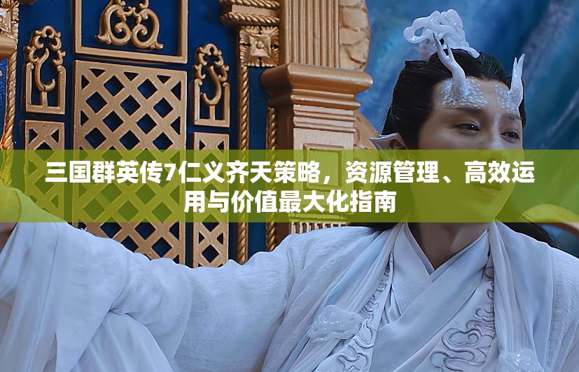 三国群英传7仁义齐天策略，资源管理、高效运用与价值最大化指南