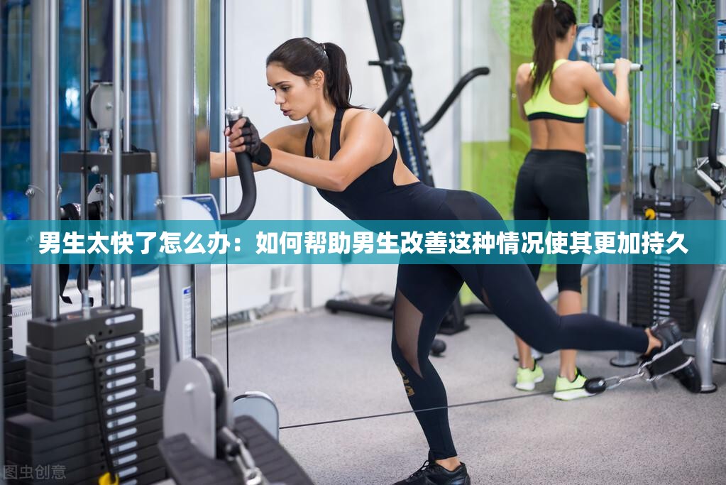 男生太快了怎么办：如何帮助男生改善这种情况使其更加持久