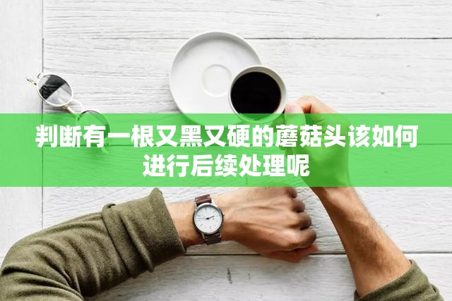 判断有一根又黑又硬的蘑菇头该如何进行后续处理呢