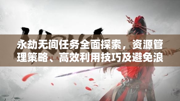 永劫无间任务全面探索，资源管理策略、高效利用技巧及避免浪费指南