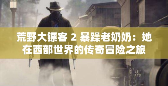 荒野大镖客 2 暴躁老奶奶：她在西部世界的传奇冒险之旅