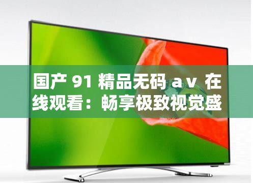 国产 91 精品无码 aⅴ 在线观看：畅享极致视觉盛宴