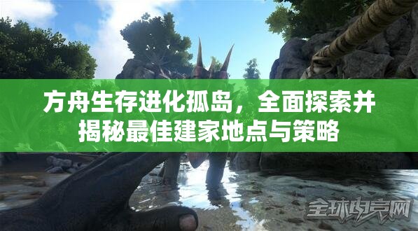 方舟生存进化孤岛，全面探索并揭秘最佳建家地点与策略