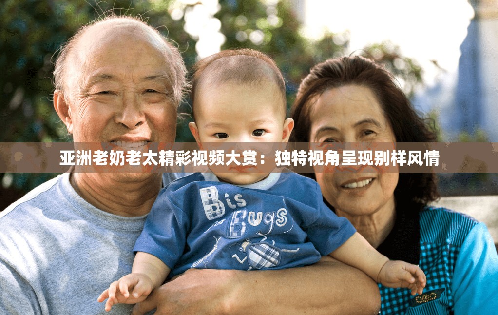 亚洲老奶老太精彩视频大赏：独特视角呈现别样风情