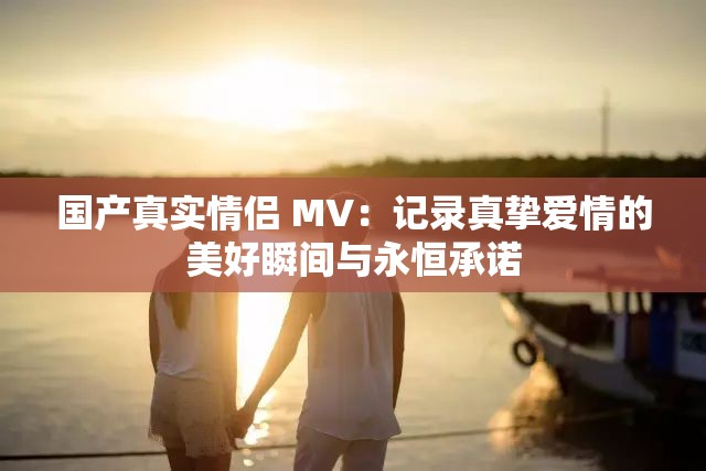 国产真实情侣 MV：记录真挚爱情的美好瞬间与永恒承诺