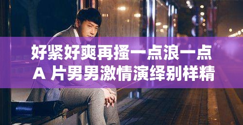 好紧好爽再搔一点浪一点 A 片男男激情演绎别样精彩