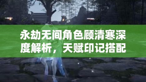 永劫无间角色顾清寒深度解析，天赋印记搭配技巧与全攻略指南