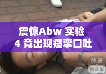 震惊Abw 实验 4 竟出现痉挛口吐白沫的惊人画面