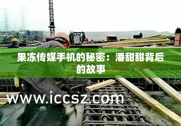 果冻传媒手机的秘密：潘甜甜背后的故事