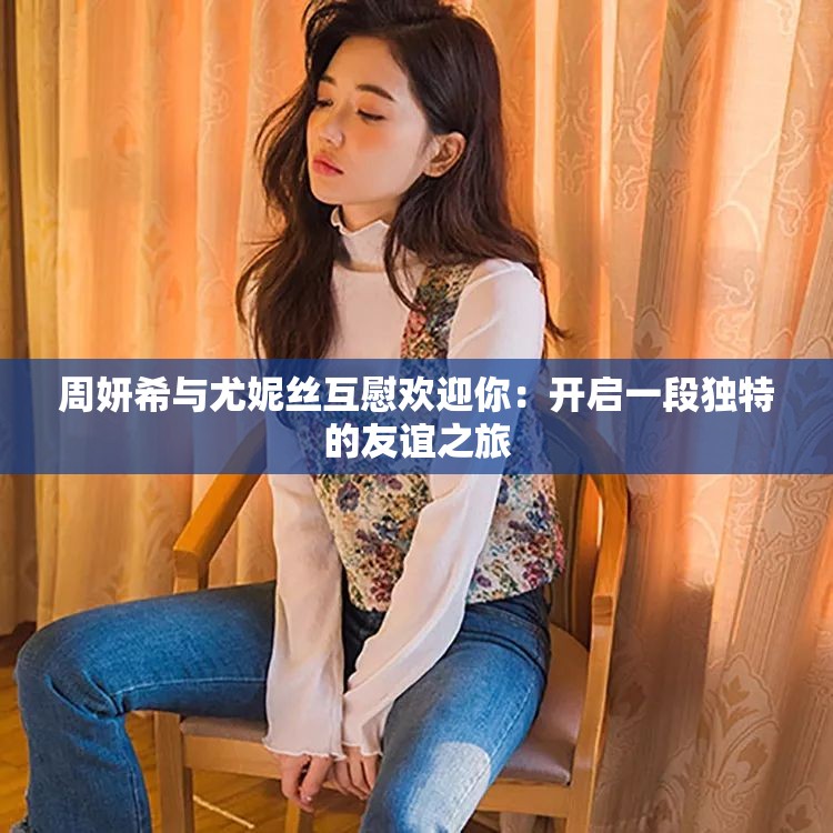 周妍希与尤妮丝互慰欢迎你：开启一段独特的友谊之旅