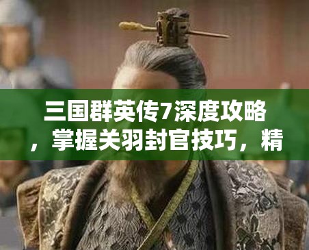 三国群英传7深度攻略，掌握关羽封官技巧，精准把控战局，助你称霸三国