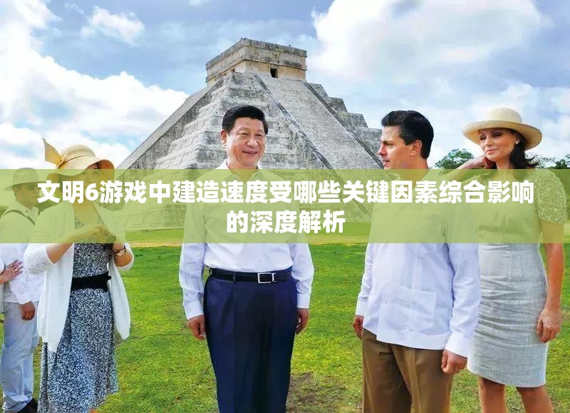 文明6游戏中建造速度受哪些关键因素综合影响的深度解析