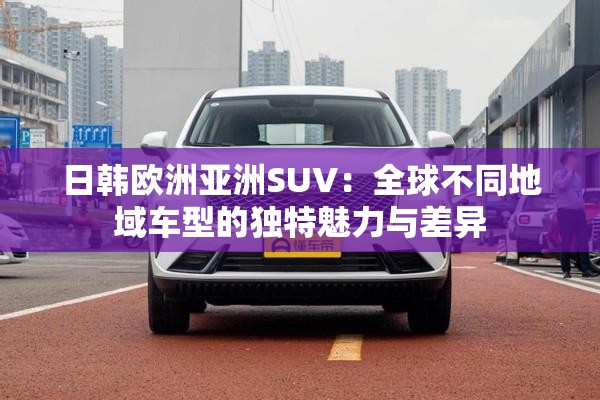 日韩欧洲亚洲SUV：全球不同地域车型的独特魅力与差异
