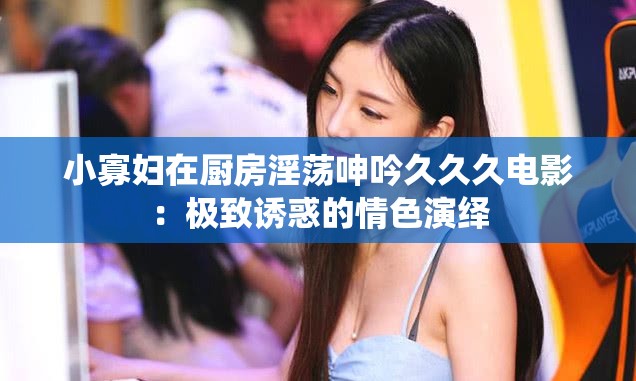 小寡妇在厨房淫荡呻吟久久久电影：极致诱惑的情色演绎
