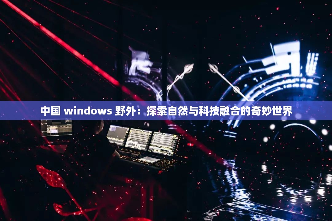 中国 windows 野外：探索自然与科技融合的奇妙世界