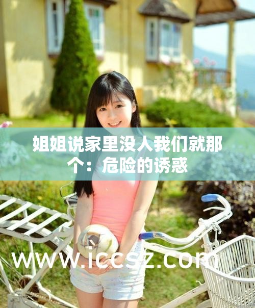 姐姐说家里没人我们就那个：危险的诱惑