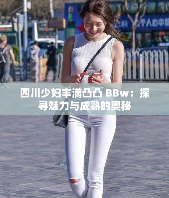 四川少妇丰满凸凸 BBw：探寻魅力与成熟的奥秘