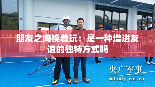 朋友之间换着玩：是一种增进友谊的独特方式吗