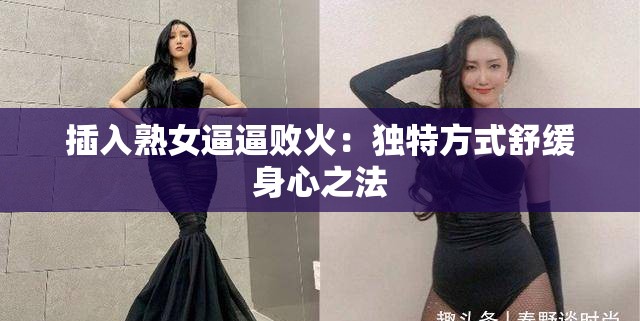 插入熟女逼逼败火：独特方式舒缓身心之法