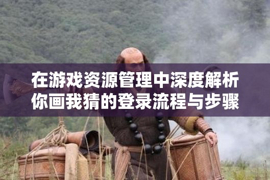 在游戏资源管理中深度解析你画我猜的登录流程与步骤