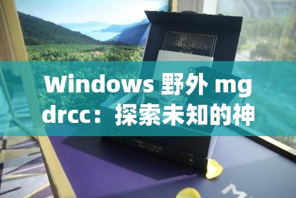 Windows 野外 mgdrcc：探索未知的神秘世界之旅
