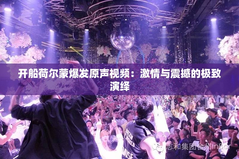 开船荷尔蒙爆发原声视频：激情与震撼的极致演绎
