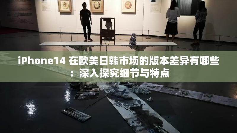 iPhone14 在欧美日韩市场的版本差异有哪些：深入探究细节与特点