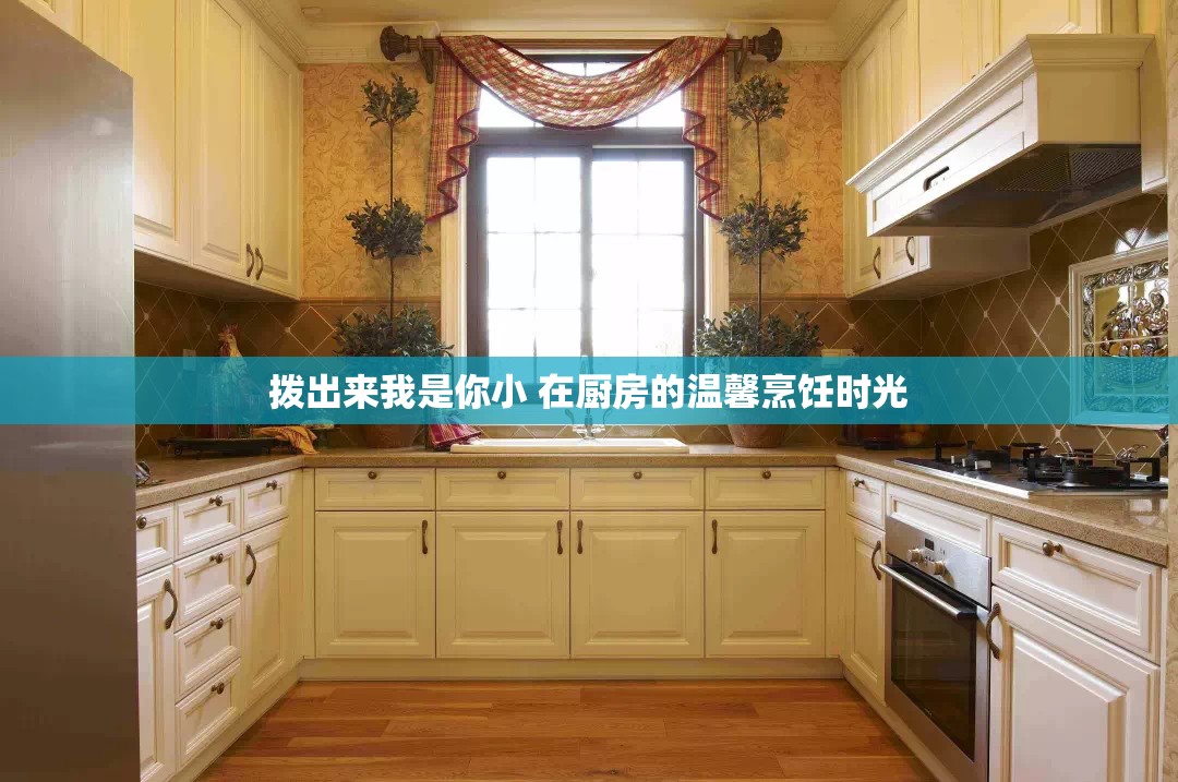 拨出来我是你小 在厨房的温馨烹饪时光