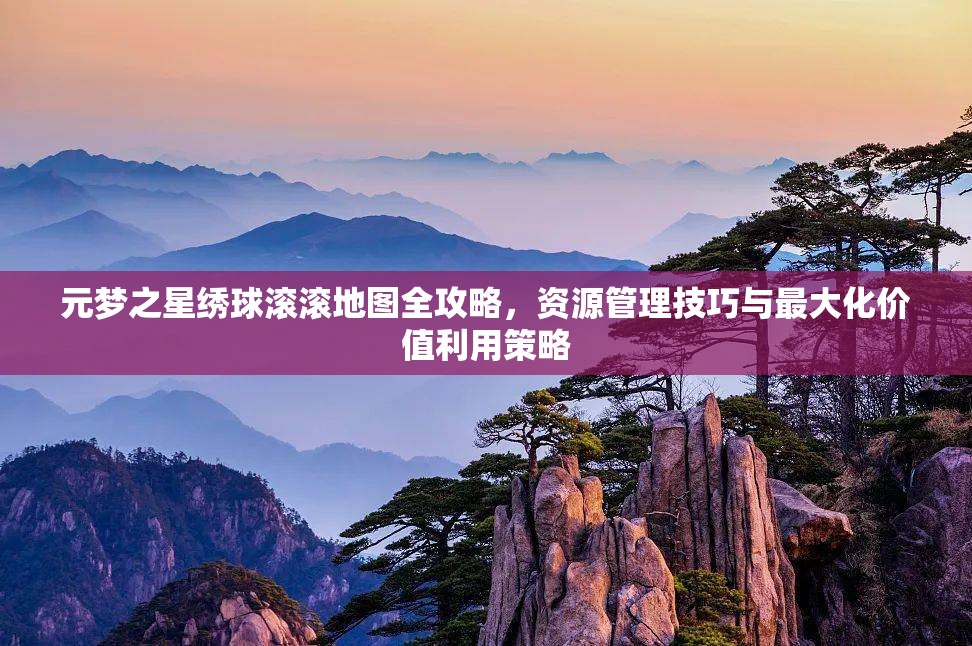元梦之星绣球滚滚地图全攻略，资源管理技巧与最大化价值利用策略