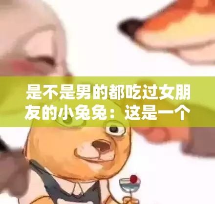 是不是男的都吃过女朋友的小兔兔：这是一个值得探讨的问题