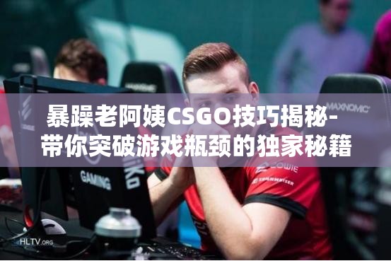 暴躁老阿姨CSGO技巧揭秘- 带你突破游戏瓶颈的独家秘籍