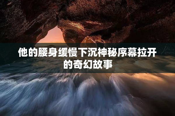 他的腰身缓慢下沉神秘序幕拉开的奇幻故事