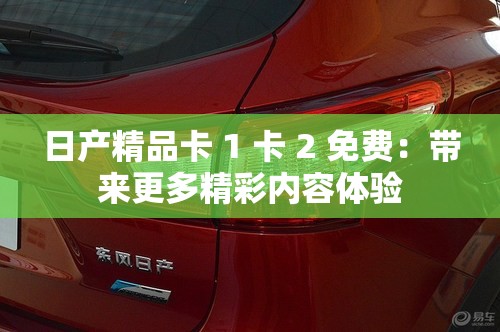 日产精品卡 1 卡 2 免费：带来更多精彩内容体验