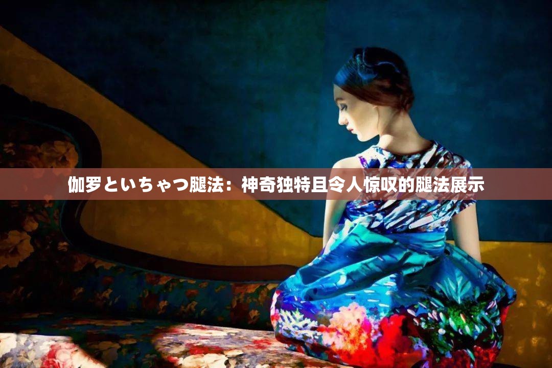 伽罗といちゃつ腿法：神奇独特且令人惊叹的腿法展示