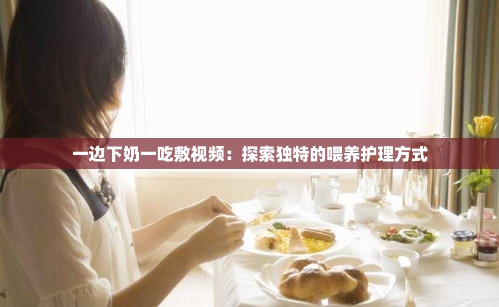 一边下奶一吃敷视频：探索独特的喂养护理方式