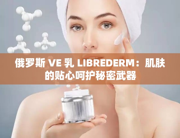 俄罗斯 VE 乳 LIBREDERM：肌肤的贴心呵护秘密武器