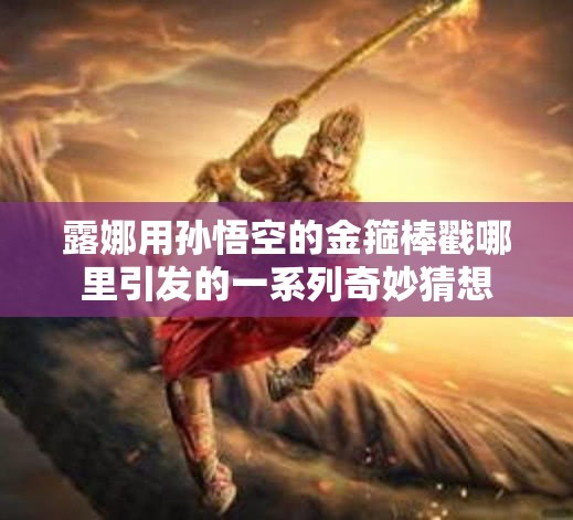 露娜用孙悟空的金箍棒戳哪里引发的一系列奇妙猜想