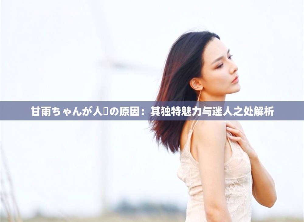甘雨ちゃんが人気の原因：其独特魅力与迷人之处解析