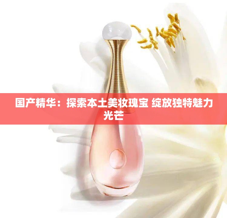国产精华：探索本土美妆瑰宝 绽放独特魅力光芒
