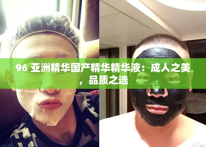 96 亚洲精华国产精华精华液：成人之美，品质之选