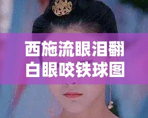 西施流眼泪翻白眼咬铁球图片：背后的故事与寓意
