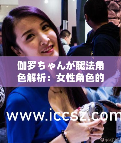 伽罗ちゃんが腿法角色解析：女性角色的独特魅力与战斗技巧