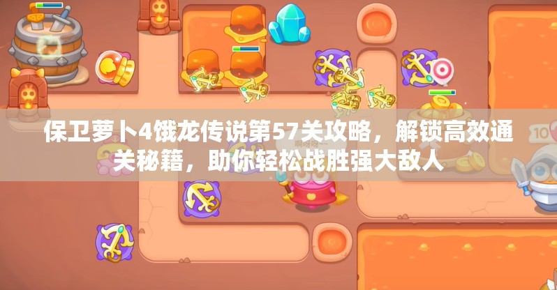 保卫萝卜4饿龙传说第57关攻略，解锁高效通关秘籍，助你轻松战胜强大敌人