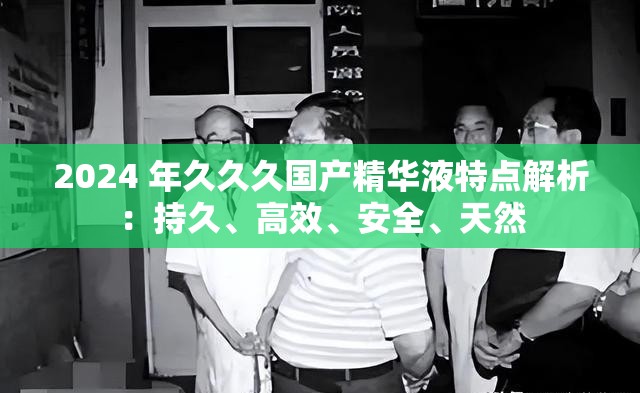 2024 年久久久国产精华液特点解析：持久、高效、安全、天然