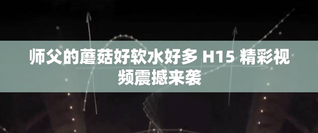 师父的蘑菇好软水好多 H15 精彩视频震撼来袭
