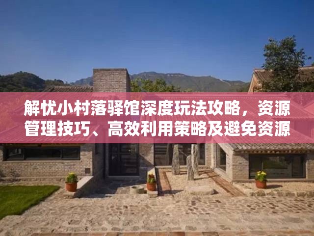 解忧小村落驿馆深度玩法攻略，资源管理技巧、高效利用策略及避免资源浪费指南